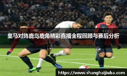 皇马对阵鹿岛鹿角精彩直播全程回顾与赛后分析