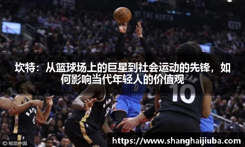 坎特：从篮球场上的巨星到社会运动的先锋，如何影响当代年轻人的价值观